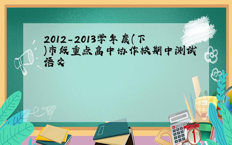 2012-2013学年度(下)市级重点高中协作校期中测试语文