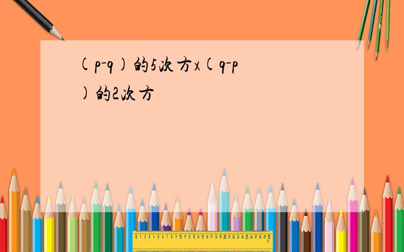 (p-q)的5次方x(q-p)的2次方