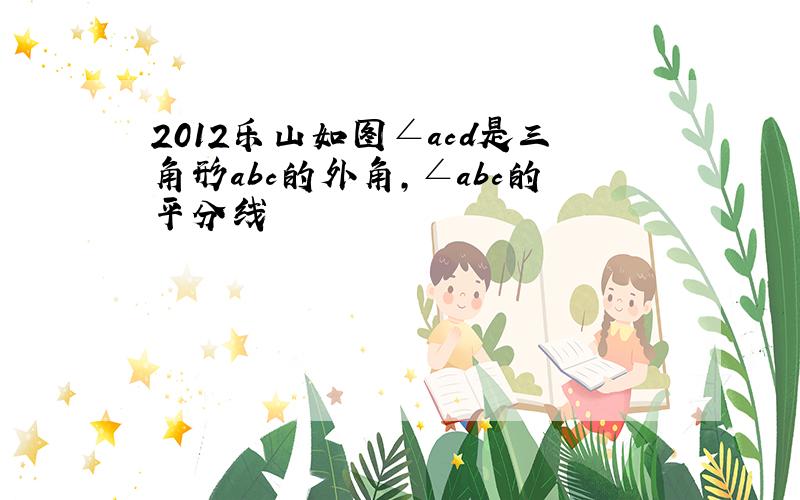 2012乐山如图∠acd是三角形abc的外角,∠abc的平分线