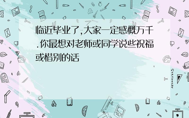 临近毕业了,大家一定感慨万千.你最想对老师或同学说些祝福或惜别的话