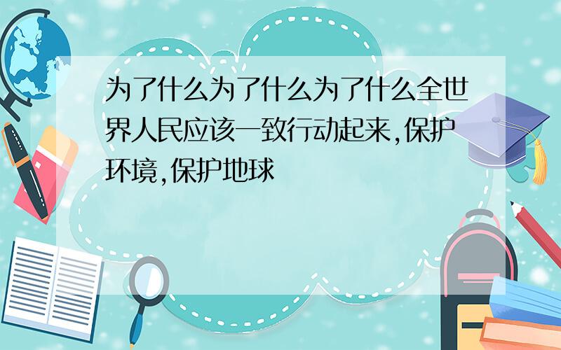 为了什么为了什么为了什么全世界人民应该一致行动起来,保护环境,保护地球