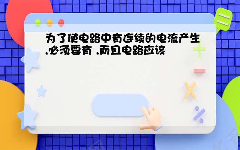 为了使电路中有连续的电流产生,必须要有 ,而且电路应该