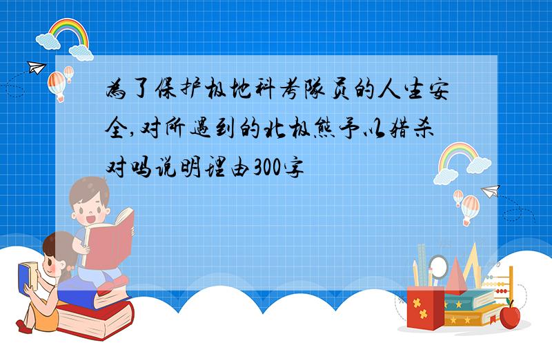 为了保护极地科考队员的人生安全,对所遇到的北极熊予以猎杀对吗说明理由300字