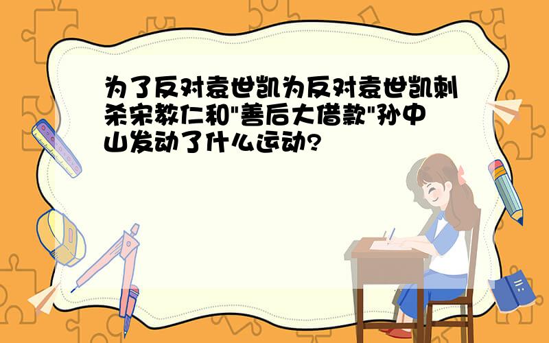 为了反对袁世凯为反对袁世凯刺杀宋教仁和"善后大借款"孙中山发动了什么运动?