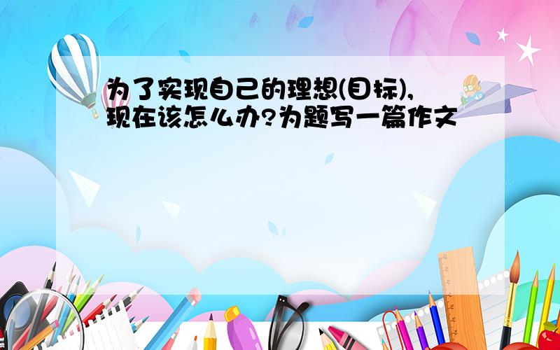 为了实现自己的理想(目标),现在该怎么办?为题写一篇作文