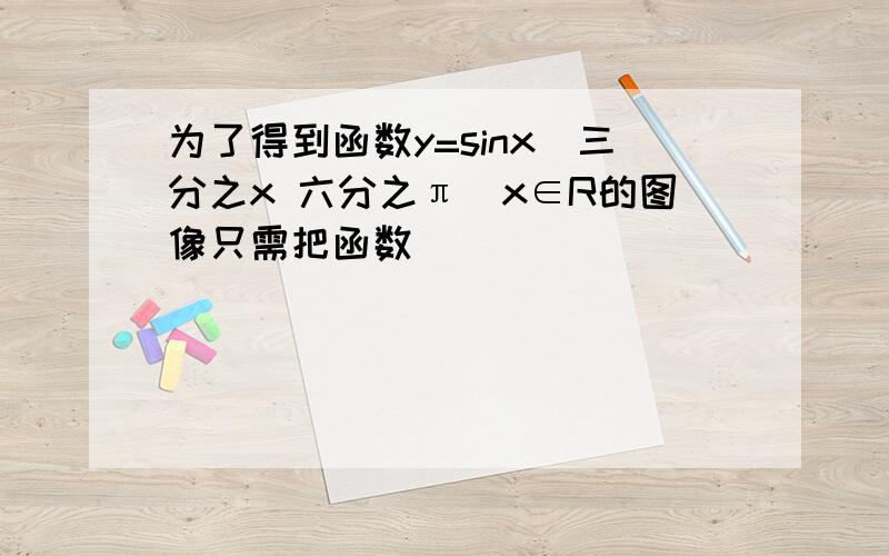 为了得到函数y=sinx(三分之x 六分之π)x∈R的图像只需把函数