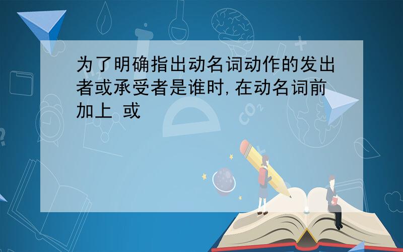 为了明确指出动名词动作的发出者或承受者是谁时,在动名词前加上 或