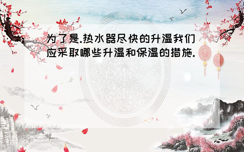 为了是.热水器尽快的升温我们应采取哪些升温和保温的措施.