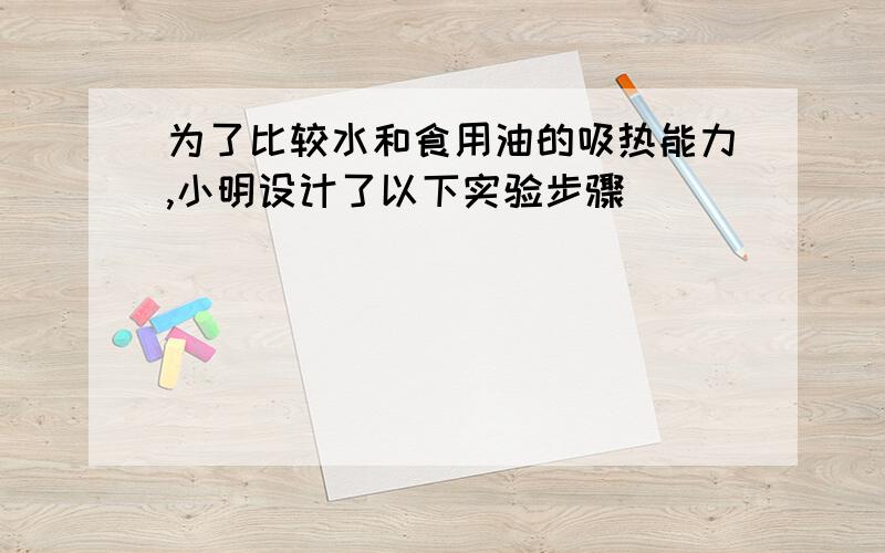 为了比较水和食用油的吸热能力,小明设计了以下实验步骤