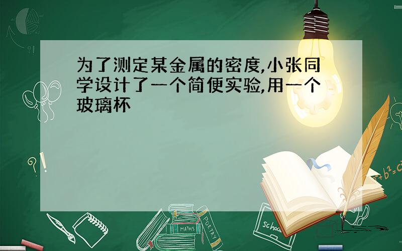 为了测定某金属的密度,小张同学设计了一个简便实验,用一个玻璃杯