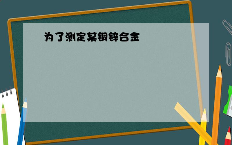 为了测定某铜锌合金