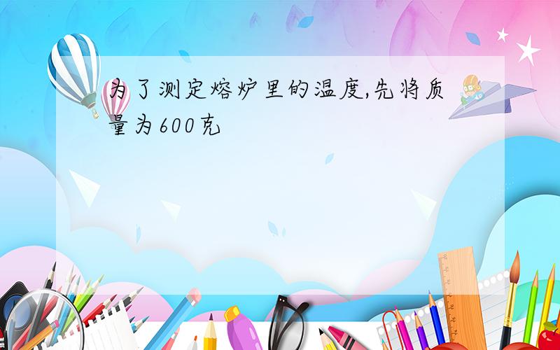 为了测定熔炉里的温度,先将质量为600克