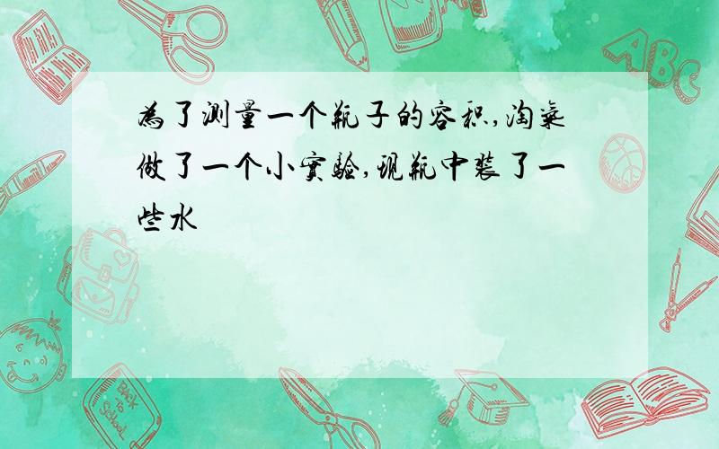 为了测量一个瓶子的容积,淘气做了一个小实验,现瓶中装了一些水