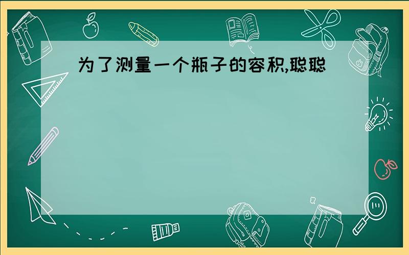 为了测量一个瓶子的容积,聪聪