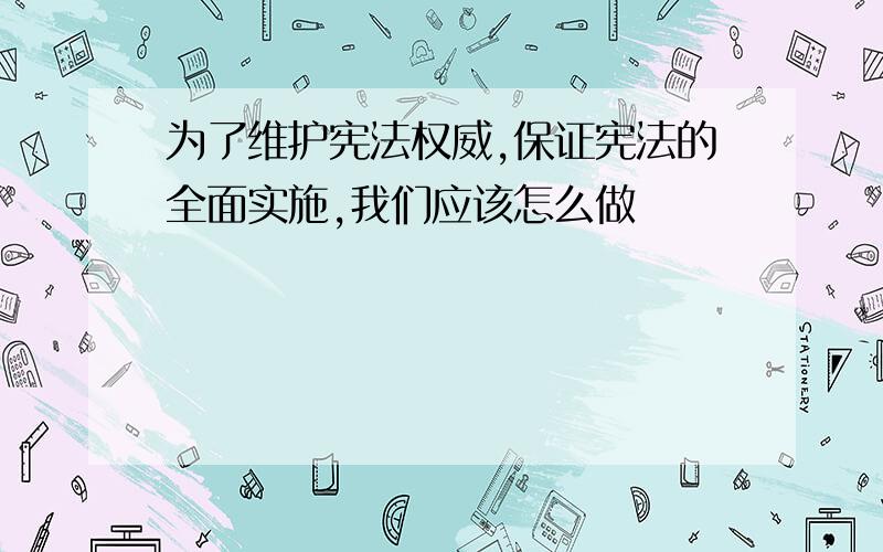 为了维护宪法权威,保证宪法的全面实施,我们应该怎么做