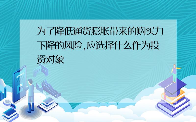 为了降低通货膨胀带来的购买力下降的风险,应选择什么作为投资对象