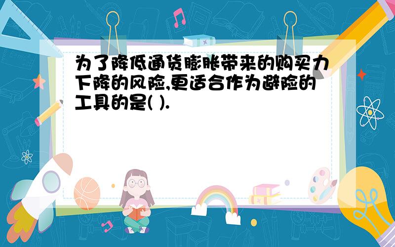 为了降低通货膨胀带来的购买力下降的风险,更适合作为避险的工具的是( ).