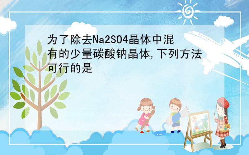 为了除去Na2SO4晶体中混有的少量碳酸钠晶体,下列方法可行的是