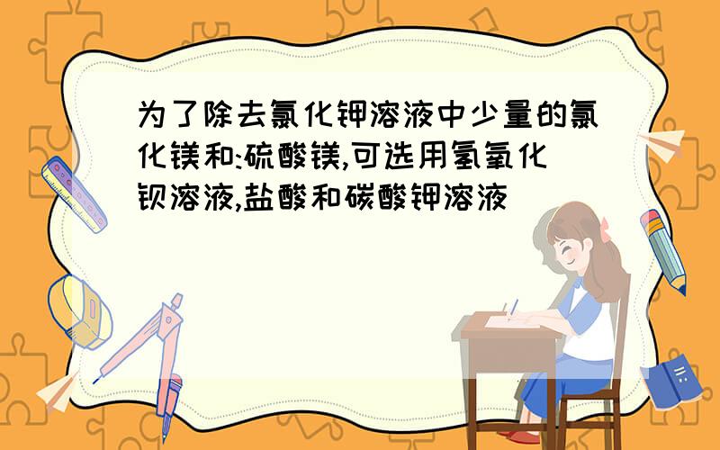 为了除去氯化钾溶液中少量的氯化镁和:硫酸镁,可选用氢氧化钡溶液,盐酸和碳酸钾溶液