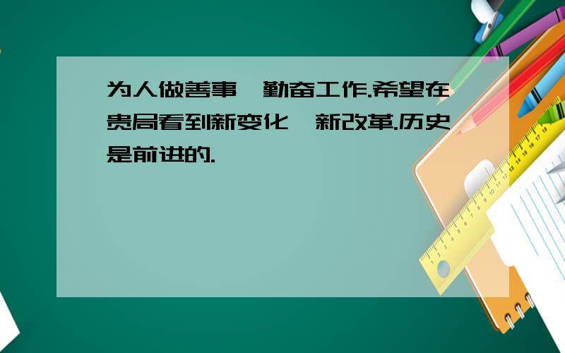 为人做善事,勤奋工作.希望在贵局看到新变化,新改革.历史是前进的.