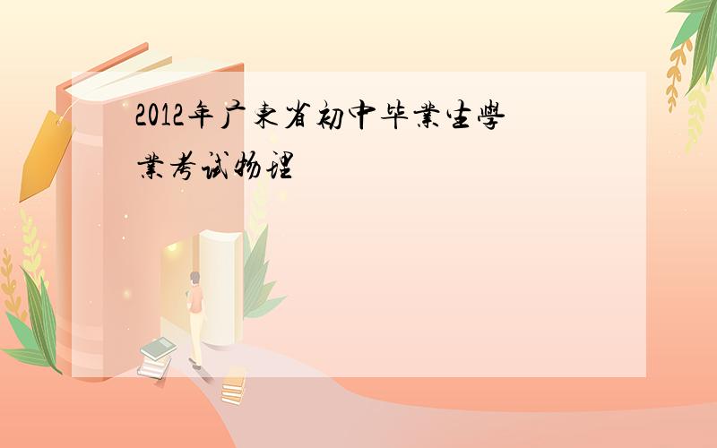 2012年广东省初中毕业生学业考试物理