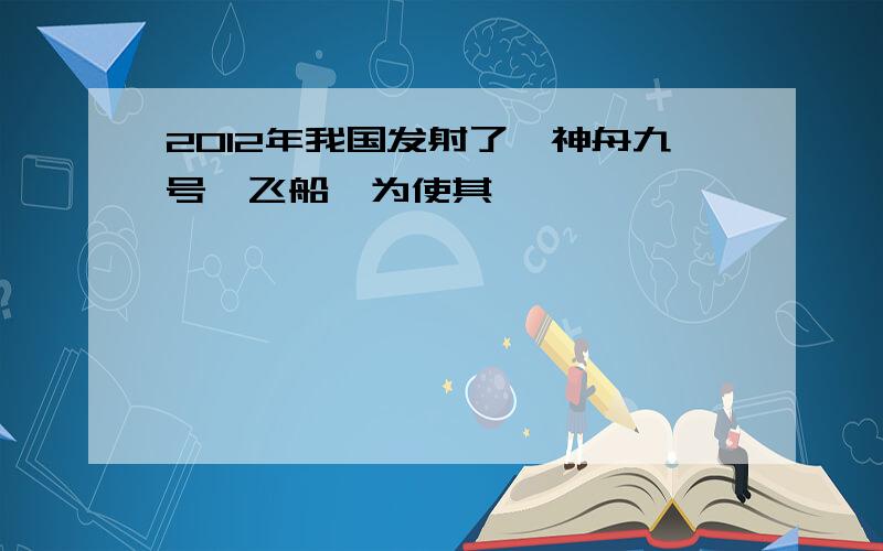 2012年我国发射了"神舟九号"飞船,为使其