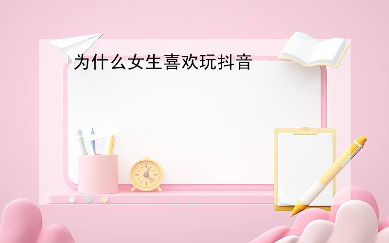 为什么女生喜欢玩抖音