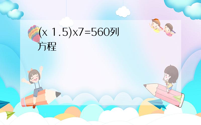 (x 1.5)x7=560列方程