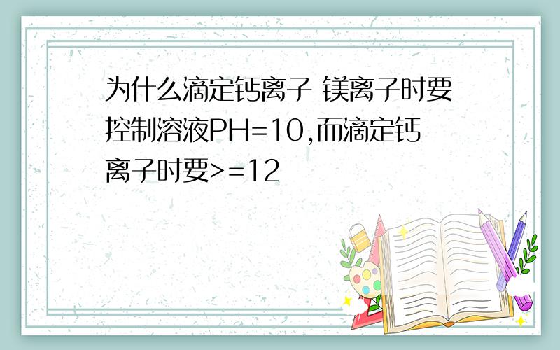 为什么滴定钙离子 镁离子时要控制溶液PH=10,而滴定钙离子时要>=12