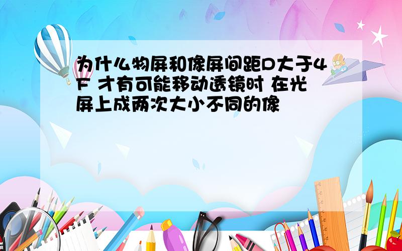 为什么物屏和像屏间距D大于4F 才有可能移动透镜时 在光屏上成两次大小不同的像