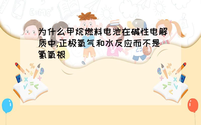 为什么甲烷燃料电池在碱性电解质中,正极氧气和水反应而不是氢氧根