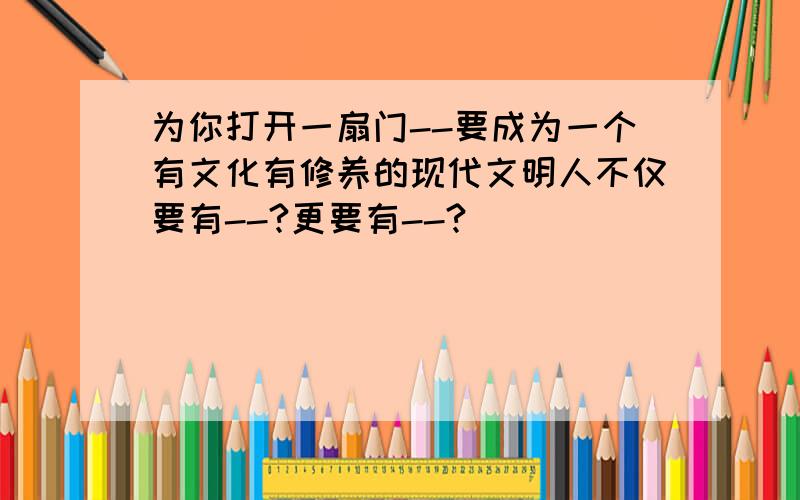 为你打开一扇门--要成为一个有文化有修养的现代文明人不仅要有--?更要有--?