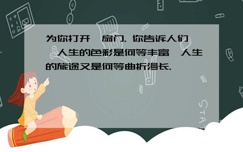 为你打开一扇门. 你告诉人们,人生的色彩是何等丰富,人生的旅途又是何等曲折漫长.