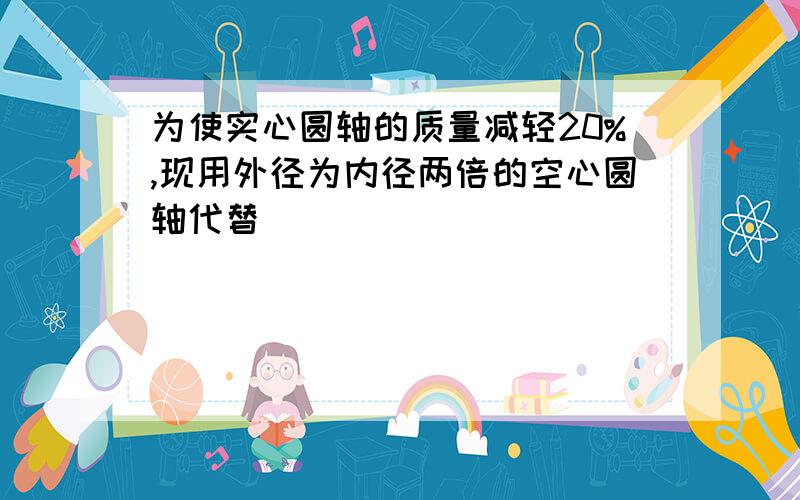 为使实心圆轴的质量减轻20%,现用外径为内径两倍的空心圆轴代替