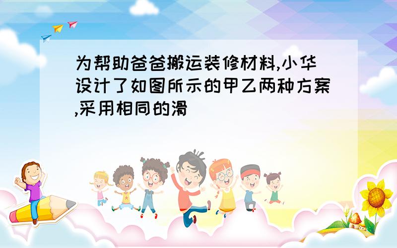 为帮助爸爸搬运装修材料,小华设计了如图所示的甲乙两种方案,采用相同的滑