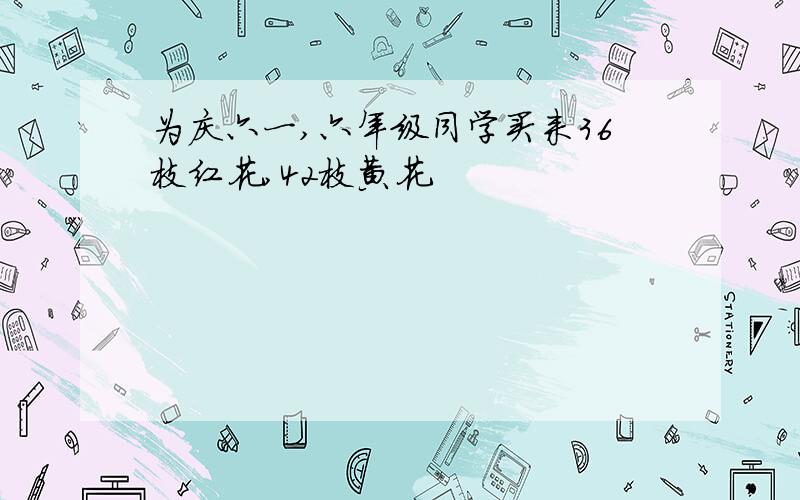 为庆六一,六年级同学买来36枝红花,42枝黄花