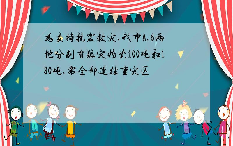 为支持抗震救灾,我市A,B两地分别有赈灾物资100吨和180吨,需全部运往重灾区