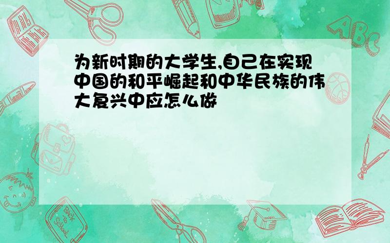 为新时期的大学生,自己在实现中国的和平崛起和中华民族的伟大复兴中应怎么做