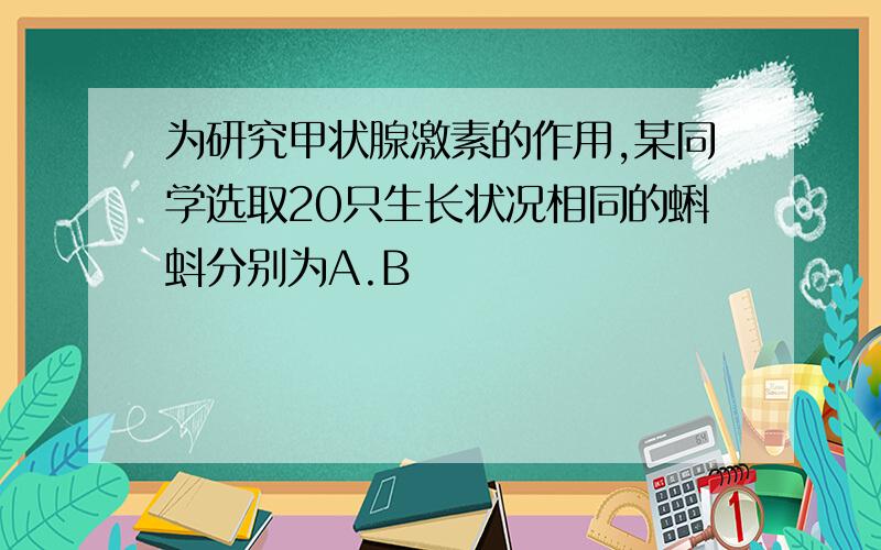 为研究甲状腺激素的作用,某同学选取20只生长状况相同的蝌蚪分别为A.B