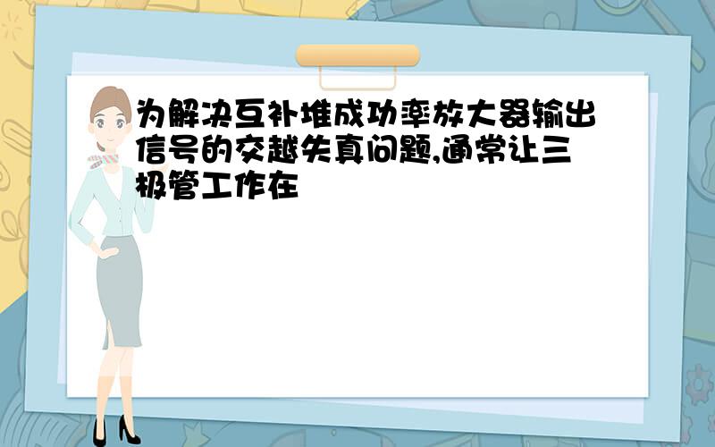 为解决互补堆成功率放大器输出信号的交越失真问题,通常让三极管工作在