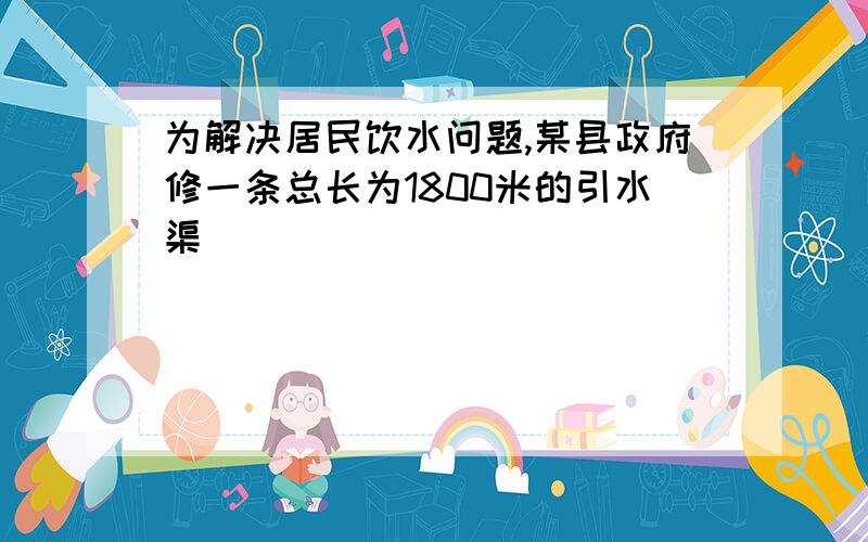 为解决居民饮水问题,某县政府修一条总长为1800米的引水渠