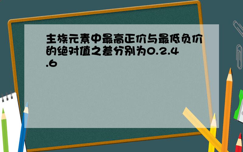 主族元素中最高正价与最低负价的绝对值之差分别为0.2.4.6