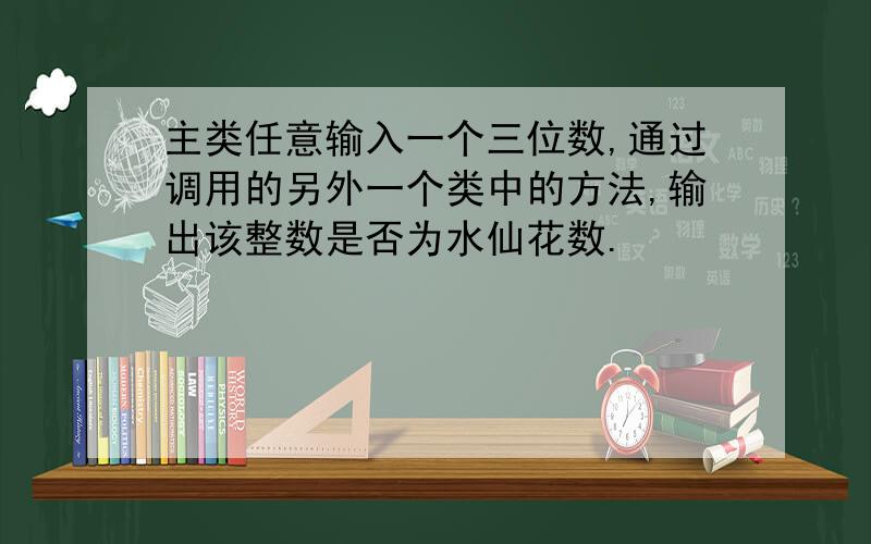 主类任意输入一个三位数,通过调用的另外一个类中的方法,输出该整数是否为水仙花数.