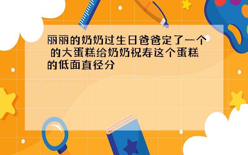 丽丽的奶奶过生日爸爸定了一个 的大蛋糕给奶奶祝寿这个蛋糕的低面直径分