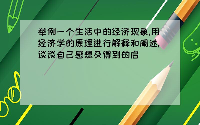 举例一个生活中的经济现象,用经济学的原理进行解释和阐述,谈谈自己感想及得到的启