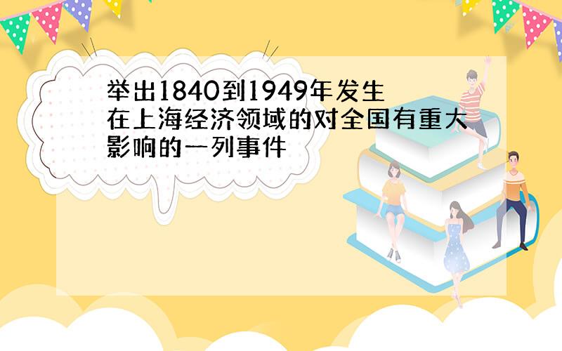 举出1840到1949年发生在上海经济领域的对全国有重大影响的一列事件