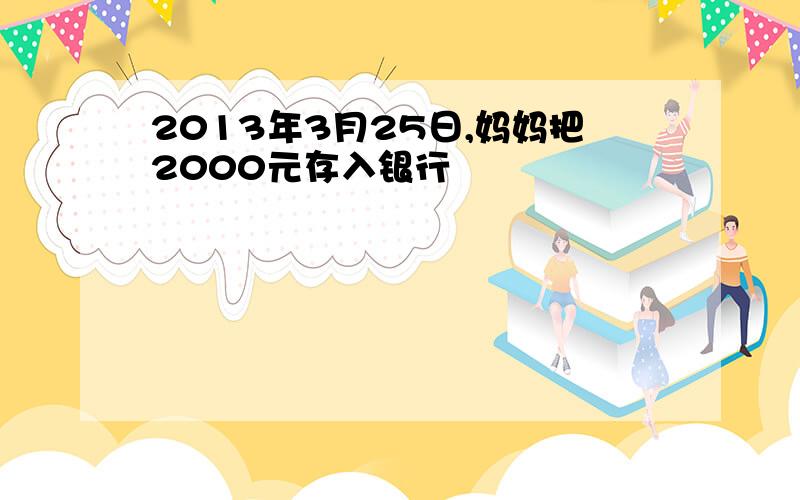 2013年3月25日,妈妈把2000元存入银行