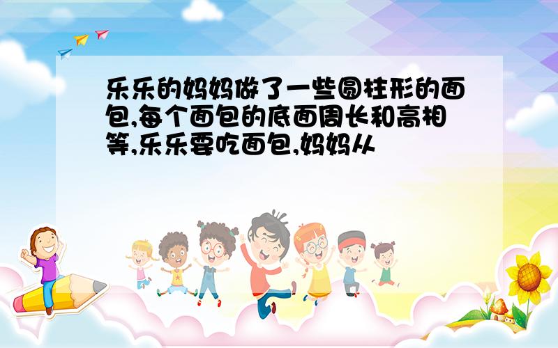 乐乐的妈妈做了一些圆柱形的面包,每个面包的底面周长和高相等,乐乐要吃面包,妈妈从