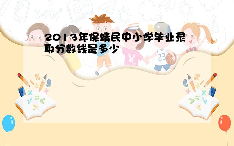 2013年保靖民中小学毕业录取分数线是多少