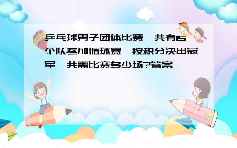 乒乓球男子团体比赛,共有15个队参加循环赛,按积分决出冠军,共需比赛多少场?答案